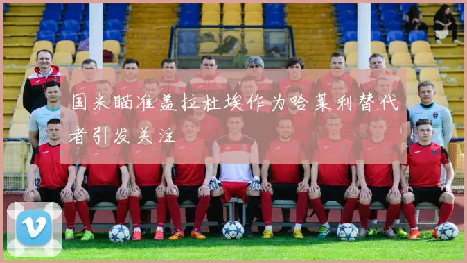 国米瞄准盖拉杜埃作为哈莱利替代者引发关注