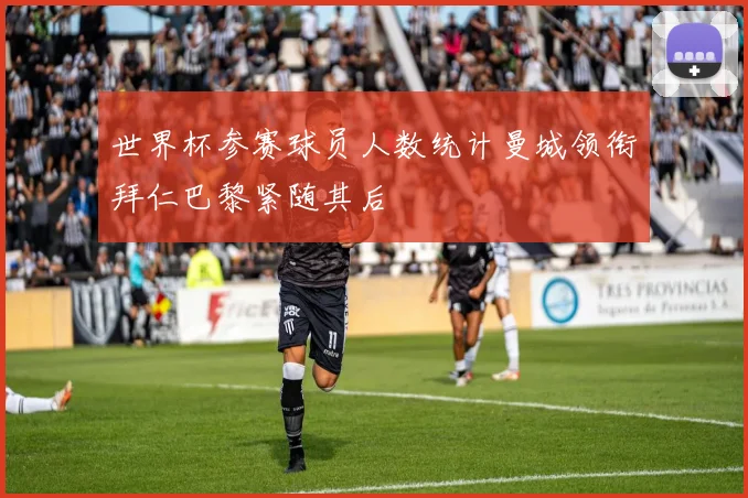 世界杯参赛球员人数统计曼城领衔拜仁巴黎紧随其后