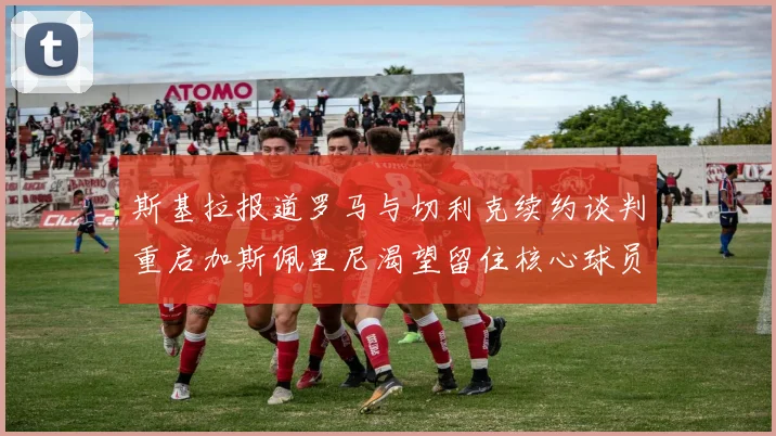 斯基拉报道罗马与切利克续约谈判重启加斯佩里尼渴望留住核心球员