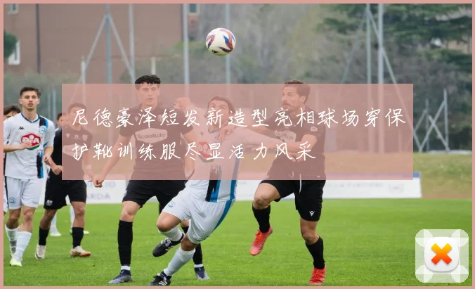 尼德豪泽短发新造型亮相球场穿保护靴训练服尽显活力风采