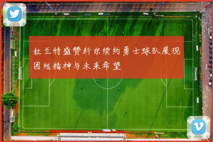 杜兰特盛赞科尔续约勇士球队展现团结精神与未来希望