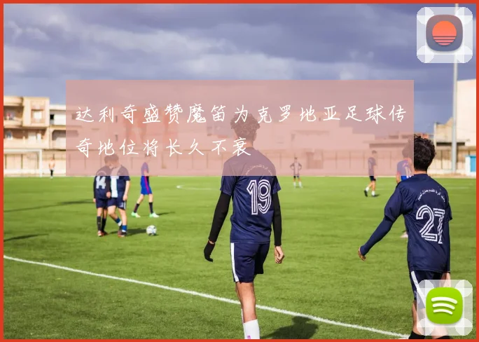 达利奇盛赞魔笛为克罗地亚足球传奇地位将长久不衰