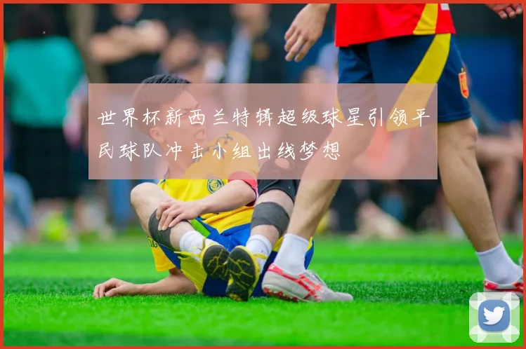 世界杯新西兰特辑超级球星引领平民球队冲击小组出线梦想