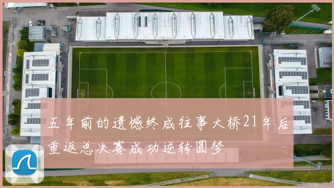 五年前的遗憾终成往事大桥21年后重返总决赛成功逆转圆梦