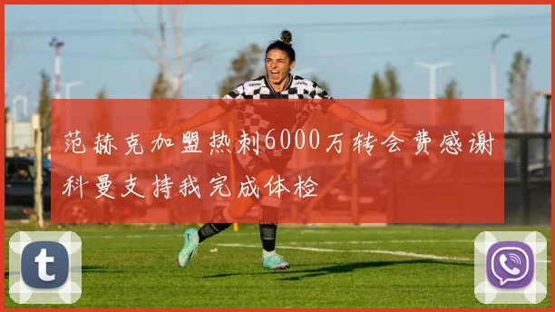 范赫克加盟热刺6000万转会费感谢科曼支持我完成体检