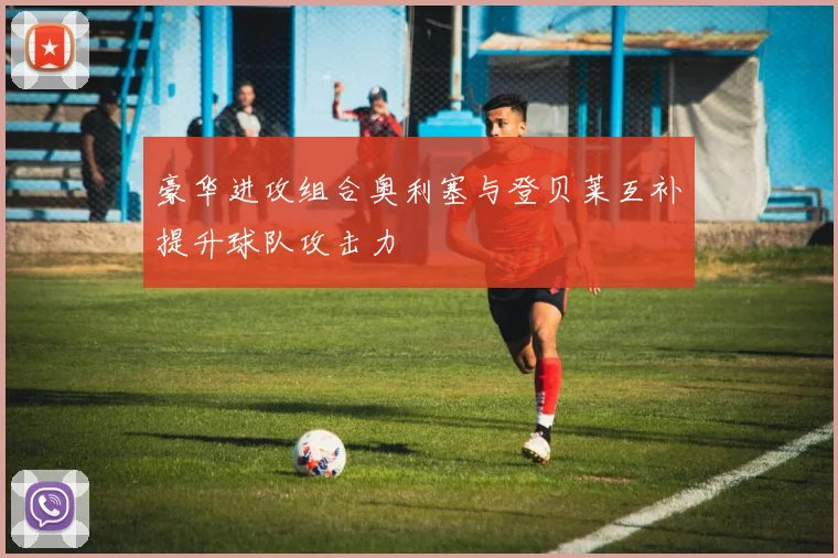 豪华进攻组合奥利塞与登贝莱互补提升球队攻击力