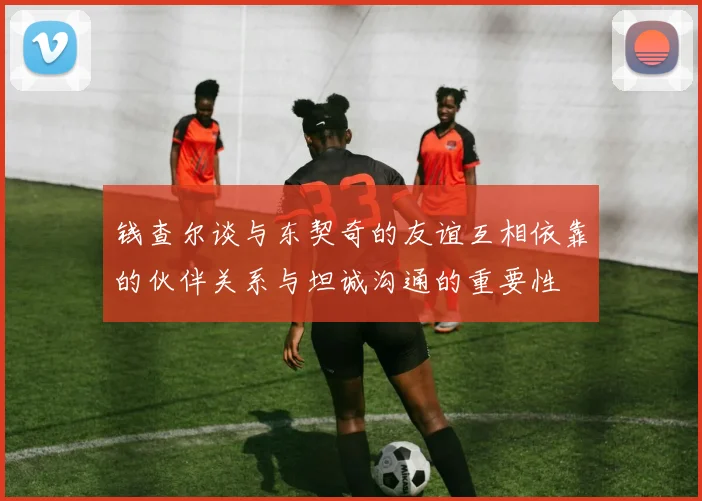 钱查尔谈与东契奇的友谊互相依靠的伙伴关系与坦诚沟通的重要性