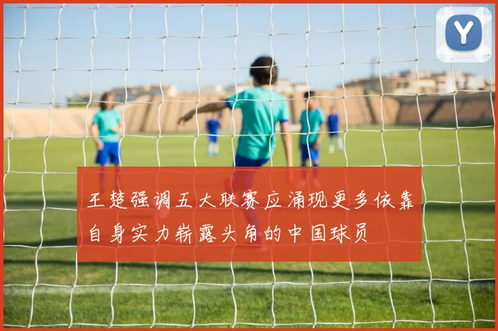 王楚强调五大联赛应涌现更多依靠自身实力崭露头角的中国球员