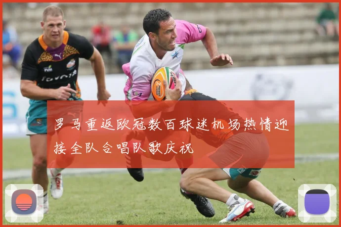 罗马重返欧冠数百球迷机场热情迎接全队合唱队歌庆祝