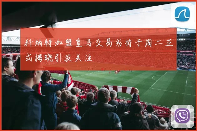 科纳特加盟皇马交易或将于周二正式揭晓引发关注