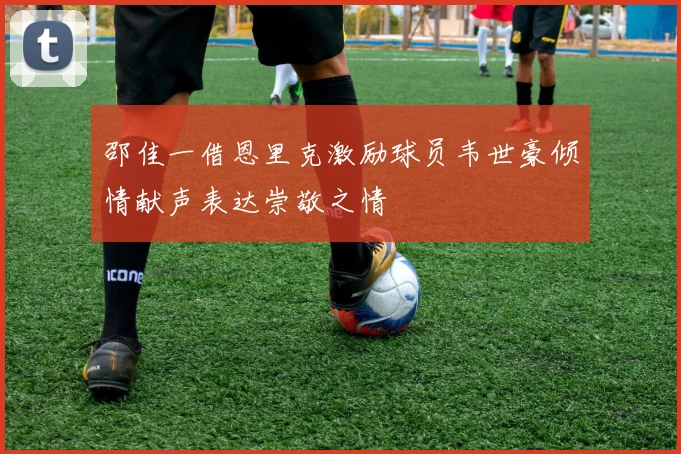 邵佳一借恩里克激励球员韦世豪倾情献声表达崇敬之情